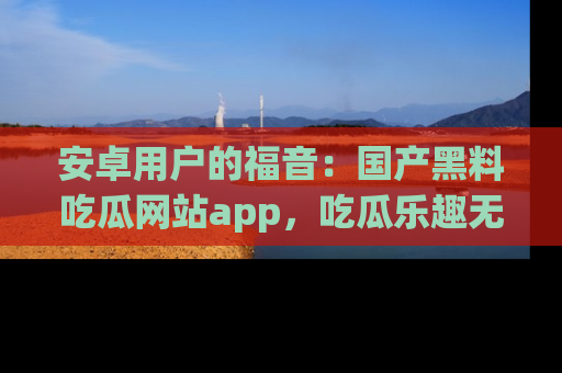 安卓用户的福音：国产黑料吃瓜网站app，吃瓜乐趣无穷尽！