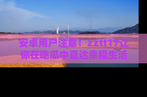 安卓用户注意！zztt17让你在吃瓜中直达幸福生活