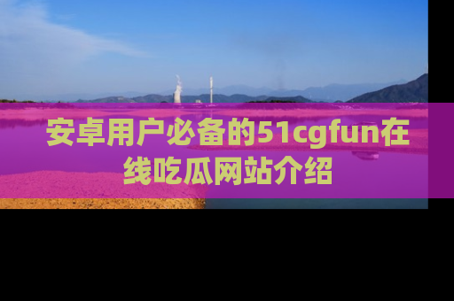 安卓用户必备的51cgfun在线吃瓜网站介绍