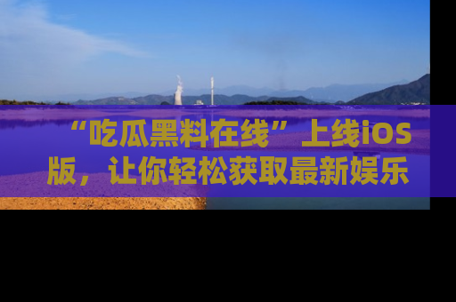 “吃瓜黑料在线”上线iOS版,让你轻松获取最新娱乐新闻