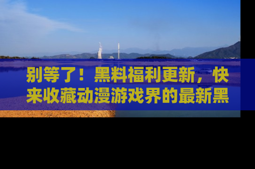 别等了！黑料福利更新，快来收藏动漫游戏界的最新黑料吧！