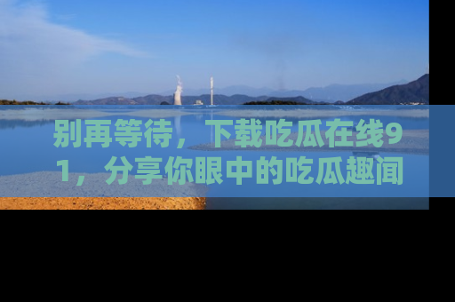 别再等待，下载吃瓜在线91，分享你眼中的吃瓜趣闻吧！
