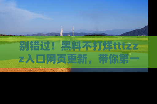 别错过！黑料不打烊tttzzz入口网页更新，带你第一时间了解最新动态！