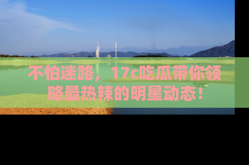 不怕迷路，17c吃瓜带你领略最热辣的明星动态！