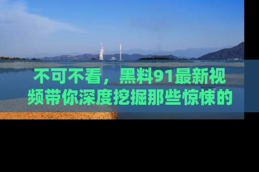 不可不看，黑料91最新视频带你深度挖掘那些惊悚的黑料内幕！