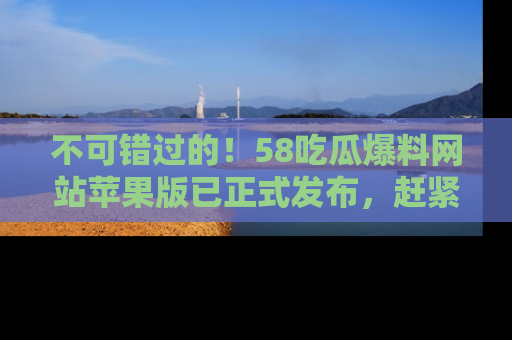 不可错过的！58吃瓜爆料网站苹果版已正式发布，赶紧体验！