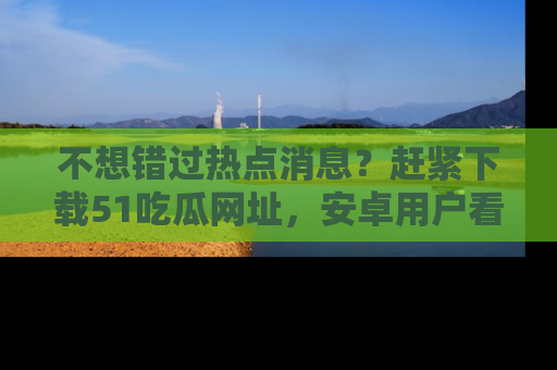 不想错过热点消息？赶紧下载51吃瓜网址，安卓用户看这边！