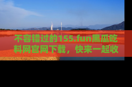 不容错过的155.fun黑瓜吃料网官网下载，快来一起收藏吃瓜新动态吧！
