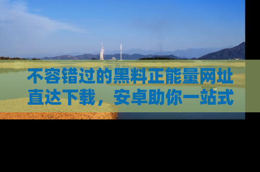 不容错过的黑料正能量网址直达下载，安卓助你一站式吃瓜体验！