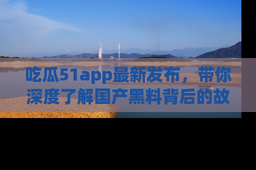 吃瓜51app最新发布，带你深度了解国产黑料背后的故事！
