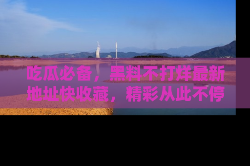吃瓜必备，黑料不打烊最新地址快收藏，精彩从此不停！