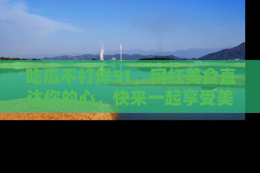 吃瓜不打烊51，网红美食直达你的心，快来一起享受美好时光！