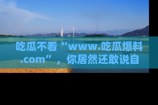 吃瓜不看“www.吃瓜爆料.com”，你居然还敢说自己是吃瓜群众？