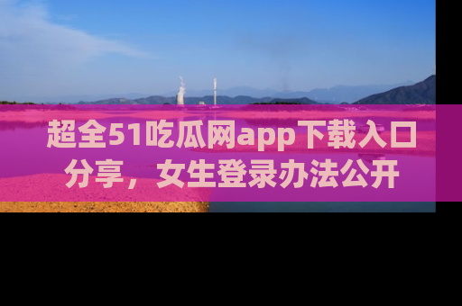 超全51吃瓜网app下载入口分享，女生登录办法公开