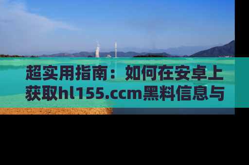 超实用指南：如何在安卓上获取hl155.ccm黑料信息与技巧