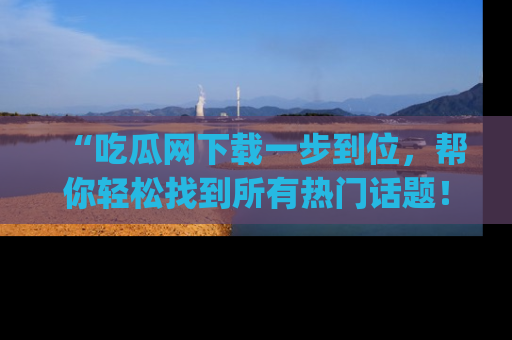“吃瓜网下载一步到位，帮你轻松找到所有热门话题！”网址：www.chiguaw.com