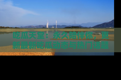 吃瓜天堂：永久陪伴你，更新最新吃瓜动态与热门话题