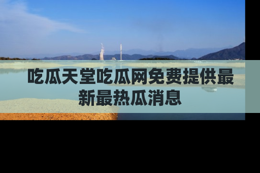 吃瓜天堂吃瓜网免费提供最新最热瓜消息