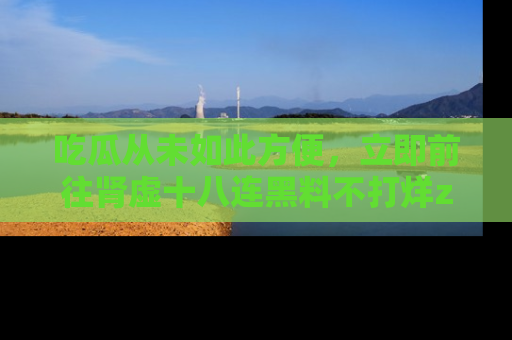 吃瓜从未如此方便，立即前往肾虚十八连黑料不打烊zzzttt，发现更多精彩，地址在这里！