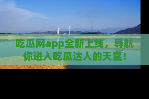 吃瓜网app全新上线，导航你进入吃瓜达人的天堂！