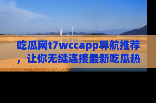 吃瓜网t7wccapp导航推荐，让你无缝连接最新吃瓜热点内容！