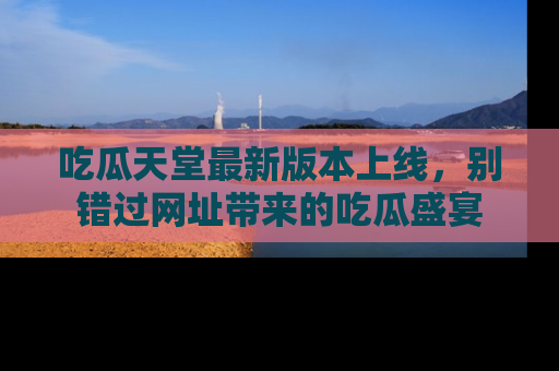 吃瓜天堂最新版本上线，别错过网址带来的吃瓜盛宴