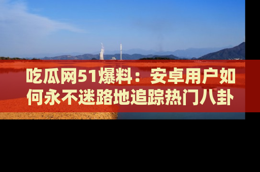 吃瓜网51爆料：安卓用户如何永不迷路地追踪热门八卦信息