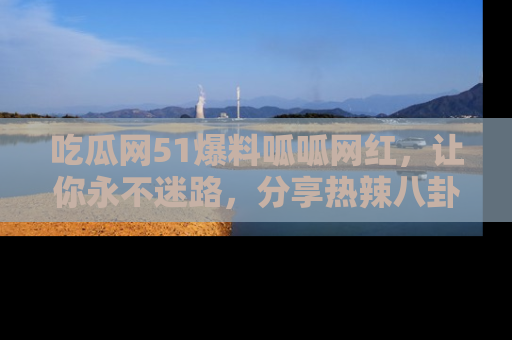 吃瓜网51爆料呱呱网红，让你永不迷路，分享热辣八卦速递！