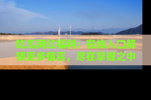 吃瓜网红福利：在线入口解锁更多惊喜，尽在掌握之中