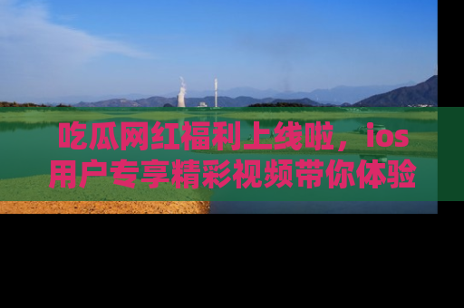吃瓜网红福利上线啦，ios用户专享精彩视频带你体验乐趣！