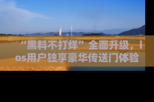 “黑料不打烊”全面升级，ios用户独享豪华传送门体验！