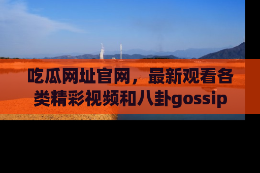 吃瓜网址官网，最新观看各类精彩视频和八卦gossip