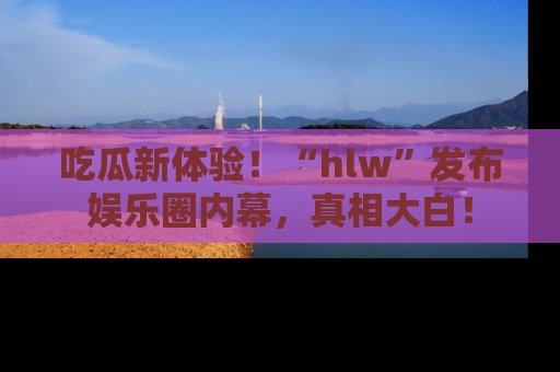 吃瓜新体验！“hlw”发布娱乐圈内幕，真相大白！