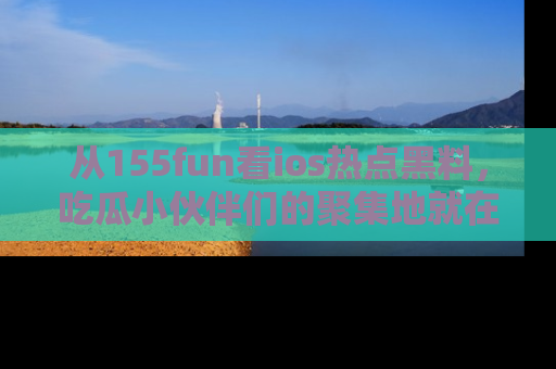 从155fun看ios热点黑料，吃瓜小伙伴们的聚集地就在这里！