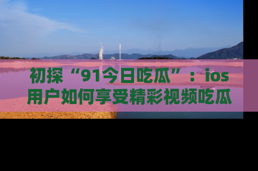 初探“91今日吃瓜”：ios用户如何享受精彩视频吃瓜时光