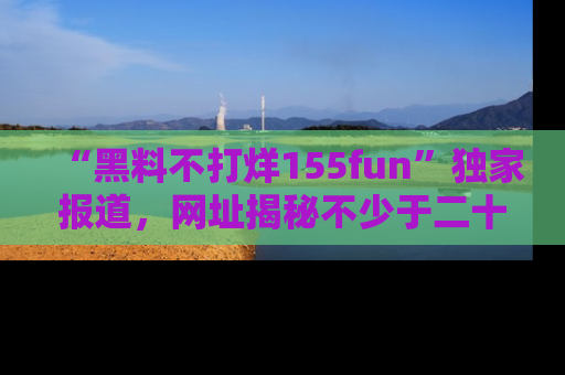 “黑料不打烊155fun”独家报道，网址揭秘不少于二十条惊人黑料新闻！