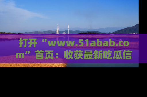 打开“www.51abab.com”首页：收获最新吃瓜信息，成为圈内明星动态达人！