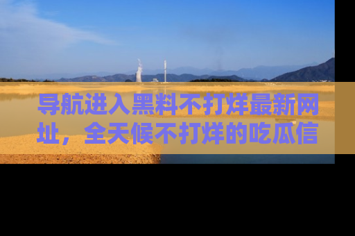 导航进入黑料不打烊最新网址，全天候不打烊的吃瓜信息为你奉上！
