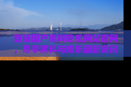 登陆国产黑料吃瓜网站官网，尽享黑料与娱乐最新资讯