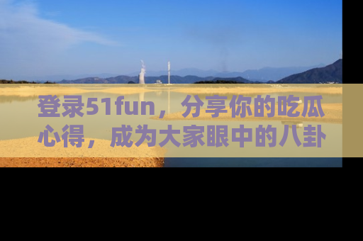 登录51fun，分享你的吃瓜心得，成为大家眼中的八卦专家！