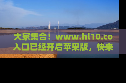 大家集合！www.hl10.co入口已经开启苹果版，快来一起享受吃瓜吧！
