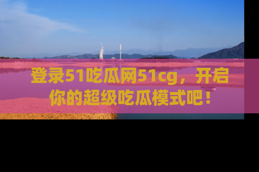 登录51吃瓜网51cg，开启你的超级吃瓜模式吧！