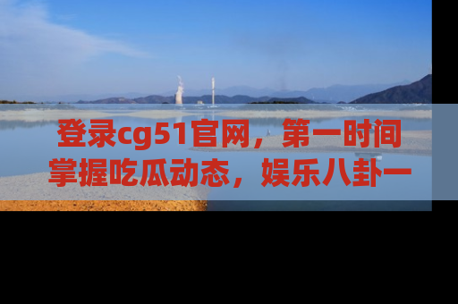 登录cg51官网，第一时间掌握吃瓜动态，娱乐八卦一网打尽！