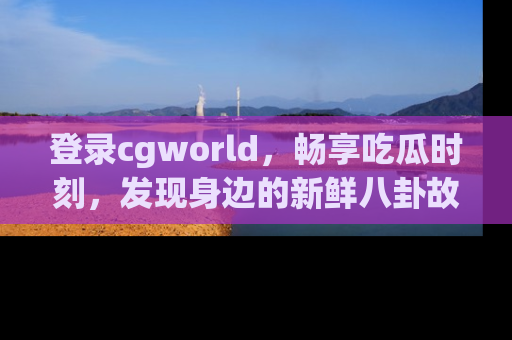 登录cgworld，畅享吃瓜时刻，发现身边的新鲜八卦故事