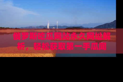 俄罗斯吃瓜网站永久网址解析，轻松获取第一手瓜闻