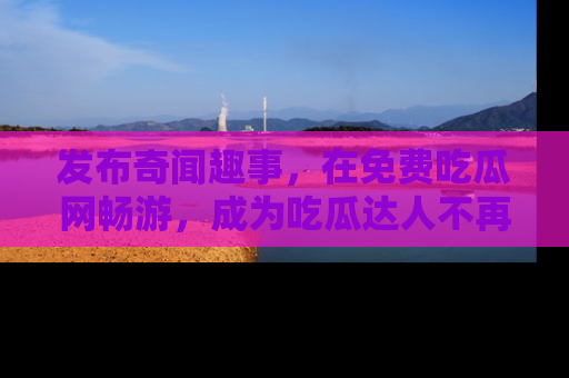 发布奇闻趣事，在免费吃瓜网畅游，成为吃瓜达人不再是梦！
