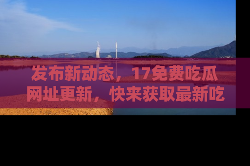 发布新动态，17免费吃瓜网址更新，快来获取最新吃瓜信息哦！