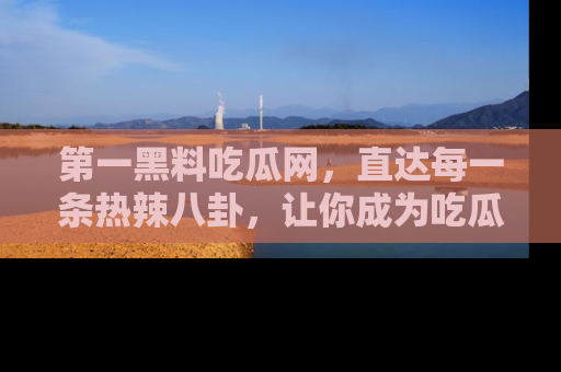 第一黑料吃瓜网，直达每一条热辣八卦，让你成为吃瓜达人！