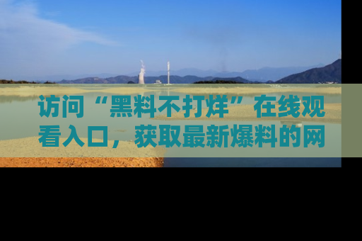 访问“黑料不打烊”在线观看入口，获取最新爆料的网址！