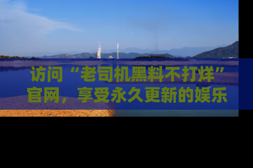访问“老司机黑料不打烊”官网，享受永久更新的娱乐八卦和内幕新闻！